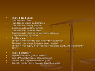  Implied conditions:Implied conditions:
1.1. Condition as to TitleCondition as to Title
2.2. Condition as to sale by descriptionCondition as to sale by description
3.3. Condition as to sale by sampleCondition as to sale by sample
4.4. Condition as to quality or fairnessCondition as to quality or fairness
5.5. Condition as to MerchantabilityCondition as to Merchantability
6.6. Condition as to whole sameness (goods to human)Condition as to whole sameness (goods to human)
7.7. Condition implied by custom.Condition implied by custom.
 Explanation:Explanation:
1.1. The seller must have title over the goods or ownership.The seller must have title over the goods or ownership.
2.2. The seller must supply the goods as per description.The seller must supply the goods as per description.
3.3. The seller must supply the goods as per the goods quality and requirement ofThe seller must supply the goods as per the goods quality and requirement of
buyer.buyer.
 Implied Warranty:Implied Warranty:
 Implied Warranty of guest possession.Implied Warranty of guest possession.
 Implied Warranty freedom of encumbrance.Implied Warranty freedom of encumbrance.
 Disclosure of dangerous nature of goods.Disclosure of dangerous nature of goods.
 Caveat – emptor –buyer because (Buyer be aware)Caveat – emptor –buyer because (Buyer be aware)
2
 