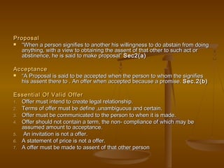 ProposalProposal
 ““When a person signifies to another his willingness to do abstain from doingWhen a person signifies to another his willingness to do abstain from doing
anything, with a view to obtaining the assent of that other to such act oranything, with a view to obtaining the assent of that other to such act or
abstinence, he is said to make proposal”abstinence, he is said to make proposal” Sec2(a)Sec2(a)
AcceptanceAcceptance
 ““A Proposal is said to be accepted when the person to whom the signifiesA Proposal is said to be accepted when the person to whom the signifies
his assent there to . An offer when accepted because a promise.his assent there to . An offer when accepted because a promise. Sec.2(b)Sec.2(b)
Essential Of Valid OfferEssential Of Valid Offer
1.1. Offer must intend to create legal relationship.Offer must intend to create legal relationship.
2.2. Terms of offer must be define ,unambiguous and certain.Terms of offer must be define ,unambiguous and certain.
3.3. Offer must be communicated to the person to when it is made.Offer must be communicated to the person to when it is made.
4.4. Offer should not contain a term, the non- compliance of which may beOffer should not contain a term, the non- compliance of which may be
assumed amount to acceptance.assumed amount to acceptance.
5.5. An invitation is not a offer.An invitation is not a offer.
6.6. A statement of price is not a offer.A statement of price is not a offer.
7.7. A offer must be made to assent of that other personA offer must be made to assent of that other person
 