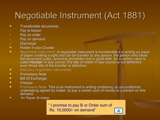 Negotiable Instrument (Act 1881)Negotiable Instrument (Act 1881)
 Transferable documentsTransferable documents
1.1. Pay to bearerPay to bearer
2.2. Pay on orderPay on order
3.3. Pay on demandPay on demand
4.4. DischargeDischarge
 Holder in due Course:Holder in due Course:
 Negotiable Instrument:Negotiable Instrument: A negotiable instrument is transferable it is writing on pieceA negotiable instrument is transferable it is writing on piece
of paper creating a right and can be transfer to any person .the person who takesof paper creating a right and can be transfer to any person .the person who takes
the document (valid, Jenunine (bonafide) and in good faith, for a certain value isthe document (valid, Jenunine (bonafide) and in good faith, for a certain value is
calledcalled HolderHolder in due course.The title of holder in due course is not deffectivein due course.The title of holder in due course is not deffective
even those title of the transfereven those title of the transfer is defective.is defective.
 Statutory negotiable instruments:Statutory negotiable instruments:
 Promissory NotePromissory Note
 Bill Of ExchangeBill Of Exchange
 ChequeCheque
 Promissory Note:Promissory Note: This is an instrument in writing containing an unconditionalThis is an instrument in writing containing an unconditional
undertaking signed by maker ,to pay a certain sum of money to a person on thisundertaking signed by maker ,to pay a certain sum of money to a person on this
demand.demand.
 *A= Payee, B=maker*A= Payee, B=maker
“ I promise to pay B or Order sum of
Rs. 10,0000/- on demand” A
 