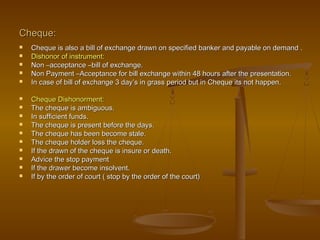 Cheque:Cheque:
 Cheque is also a bill of exchange drawn on specified banker and payable on demand .Cheque is also a bill of exchange drawn on specified banker and payable on demand .
 Dishonor of instrument:Dishonor of instrument:
 Non –acceptance –bill of exchange.Non –acceptance –bill of exchange.
 Non Payment –Acceptance for bill exchange within 48 hours after the presentation.Non Payment –Acceptance for bill exchange within 48 hours after the presentation.
 In case of bill of exchange 3 day’s in grass period but in Cheque its not happen.In case of bill of exchange 3 day’s in grass period but in Cheque its not happen.
 Cheque Dishonorment:Cheque Dishonorment:
 The cheque is ambiguous.The cheque is ambiguous.
 In sufficient funds.In sufficient funds.
 The cheque is present before the days.The cheque is present before the days.
 The cheque has been become stale.The cheque has been become stale.
 The cheque holder loss the cheque.The cheque holder loss the cheque.
 If the drawn of the cheque is insure or death.If the drawn of the cheque is insure or death.
 Advice the stop paymentAdvice the stop payment
 If the drawer become insolvent.If the drawer become insolvent.
 If by the order of court ( stop by the order of the court)If by the order of court ( stop by the order of the court)
 