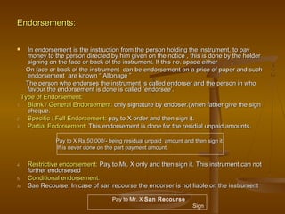 Endorsements:Endorsements:
 In endorsement is the instruction from the person holding the instrument, to payIn endorsement is the instruction from the person holding the instrument, to pay
money to the person directed by him given on the notice , this is done by the holdermoney to the person directed by him given on the notice , this is done by the holder
signing on the face or back of the instrument. If this no. space eithersigning on the face or back of the instrument. If this no. space either
On face or back of the instrument can be endorsement on a price of paper and suchOn face or back of the instrument can be endorsement on a price of paper and such
endorsement are known “ Allonage ”endorsement are known “ Allonage ”
The person who endorses the instrument is called endorser and the person in whoThe person who endorses the instrument is called endorser and the person in who
favour the endorsement is done is called ‘endorsee’.favour the endorsement is done is called ‘endorsee’.
Type of Endorsement:Type of Endorsement:
1.1. Blank / General Endorsement:Blank / General Endorsement: only signature by endoser.(when father give the signonly signature by endoser.(when father give the sign
cheque.cheque.
2.2. Specific / FullSpecific / Full Endorsement:Endorsement: pay to X order and then sign it.pay to X order and then sign it.
3.3. Partial Endorsement:Partial Endorsement: This endorsement is done for the residial unpaid amounts.This endorsement is done for the residial unpaid amounts.
4.4. Restrictive endorsement:Restrictive endorsement: Pay to Mr. X only and then sign it. This instrument can notPay to Mr. X only and then sign it. This instrument can not
further endorsesedfurther endorsesed
5.5. Conditional endorsement:Conditional endorsement:
A)A) San Recourse: In case of san recourse the endorser is not liable on the instrumentSan Recourse: In case of san recourse the endorser is not liable on the instrument
Pay to X Rs.50,000/- being residual unpaid amount and then sign it.Pay to X Rs.50,000/- being residual unpaid amount and then sign it.
If is never done on the part payment amount.If is never done on the part payment amount.
Pay to Mr. X San Recourse
Sign
 