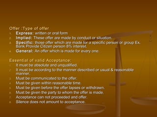Offer :Type of offerOffer :Type of offer
1.1. Express:Express: written or oral formwritten or oral form
2.2. Implied:Implied: These offer are made by conduct or situation.These offer are made by conduct or situation.
3.3. Specific:Specific: those offer which are made for a specific person or group Ex.those offer which are made for a specific person or group Ex.
Bank Provide Citizen person 8% interest.Bank Provide Citizen person 8% interest.
4.4. General:General: An offer which is made for every one.An offer which is made for every one.
Essential of valid Acceptance:Essential of valid Acceptance:
1.1. It must be absolute and unqualified.It must be absolute and unqualified.
2.2. It must be according to the manner described or usual & reasonableIt must be according to the manner described or usual & reasonable
manner.manner.
3.3. Must be communicated to the offer.Must be communicated to the offer.
4.4. Must be given within reasonable time.Must be given within reasonable time.
5.5. Must be given before the offer lapses or withdrawn.Must be given before the offer lapses or withdrawn.
6.6. Must be given the party to whom the offer is made.Must be given the party to whom the offer is made.
7.7. Acceptance can not proceeded and offer.Acceptance can not proceeded and offer.
8.8. Silence does not amount to acceptance.Silence does not amount to acceptance.
 