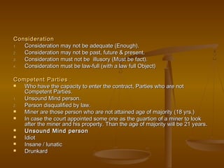 ConsiderationConsideration
1.1. Consideration may not be adequate (Enough).Consideration may not be adequate (Enough).
2.2. Consideration may not be past, future & present.Consideration may not be past, future & present.
3.3. Consideration must not be illusory (Must be fact).Consideration must not be illusory (Must be fact).
4.4. Consideration must be law-full (with a law full Object)Consideration must be law-full (with a law full Object)
Competent PartiesCompetent Parties ::
 Who have the capacity to enter the contract, Parties who are notWho have the capacity to enter the contract, Parties who are not
Competent Parties.Competent Parties.
1.1. Unsound Mind person.Unsound Mind person.
2.2. Person disqualified by law.Person disqualified by law.
 Miner are those person who are not attained age of majority (18 yrs.)Miner are those person who are not attained age of majority (18 yrs.)
 In case the court appointed some one as the guartion of a miner to lookIn case the court appointed some one as the guartion of a miner to look
after the miner and his property. Than the age of majority will be 21 years.after the miner and his property. Than the age of majority will be 21 years.
 Unsound Mind personUnsound Mind person
 IdiotIdiot
 Insane / lunaticInsane / lunatic
 DrunkardDrunkard
 