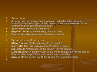  Sound MindSound Mind
 A person said to be sound mind who can understand the nature ofA person said to be sound mind who can understand the nature of
contract, contained subject of the contract, understand the effect of thecontract, contained subject of the contract, understand the effect of the
contract and can take rational decisioncontract and can take rational decision
 Idiot:Idiot: Permanently unsound mindPermanently unsound mind
 Insane / lunatic:Insane / lunatic: Permanently unsound mindPermanently unsound mind
 Drunkard:Drunkard: Who looses controlled over his mindWho looses controlled over his mind
 Person disqualified by law.Person disqualified by law.
1.1. Alien Enemy:Alien Enemy: Declared enemy to the country.Declared enemy to the country.
2.2. Convicts:Convicts: Convicts is disqualified Punished by court.Convicts is disqualified Punished by court.
3.3. Diplomats:Diplomats: Ambassador of the country, Do not contract.Ambassador of the country, Do not contract.
4.4. Corporations:Corporations: A company can be enter into contract only to the extentA company can be enter into contract only to the extent
they are allow as per there memorandum of association.they are allow as per there memorandum of association.
5.5. Insolvent:Insolvent: this person not fill the liability they are not contract,this person not fill the liability they are not contract,

 