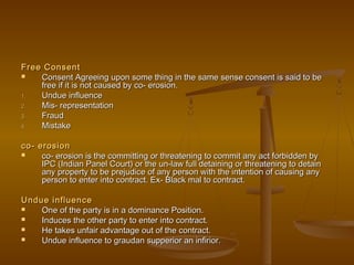 Free ConsentFree Consent
 Consent Agreeing upon some thing in the same sense consent is said to beConsent Agreeing upon some thing in the same sense consent is said to be
free if it is not caused by co- erosion.free if it is not caused by co- erosion.
1.1. Undue influenceUndue influence
2.2. Mis- representationMis- representation
3.3. FraudFraud
4.4. MistakeMistake
co- erosionco- erosion
 co- erosion is the committing or threatening to commit any act forbidden byco- erosion is the committing or threatening to commit any act forbidden by
IPC (Indian Panel Court) or the un-law full detaining or threatening to detainIPC (Indian Panel Court) or the un-law full detaining or threatening to detain
any property to be prejudice of any person with the intention of causing anyany property to be prejudice of any person with the intention of causing any
person to enter into contract. Ex- Black mal to contract.person to enter into contract. Ex- Black mal to contract.
Undue influenceUndue influence
 One of the party is in a dominance Position.One of the party is in a dominance Position.
 Induces the other party to enter into contract.Induces the other party to enter into contract.
 He takes unfair advantage out of the contract.He takes unfair advantage out of the contract.
 Undue influence to graudan supperior an infirior.Undue influence to graudan supperior an infirior.
 