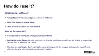 18
What materials will I need?
• Canvas Poster: Printed out and place on a wall in BO format
• Large Post it notes in several colours
• Thick markers to wite on the post-it noted
What are the ground rules?
• It can be used by individuals, small groups or as workshop
• Don’t write on the Canvas: by using posit notes to describe your business model you will be able to move things
around, onto as well as off the Canvas
• One idea per post it note: Don’t make bullet points on the post its. Use two post its to describe two different
channels, like your sales force and your company’s website
How do I use it?
 