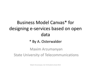 Business Model Canvas* for
designing e-services based on open
               data
           * By A. Osterwalder
            Maxim Arzumanyan
  State University of Telecommunications

           Maxim Arzumanyan, 3rd ISS Student school 2013
 