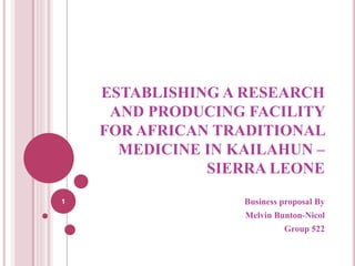 ESTABLISHING A RESEARCH
AND PRODUCING FACILITY
FOR AFRICAN TRADITIONAL
MEDICINE IN KAILAHUN –
SIERRA LEONE
Business proposal By
Melvin Bunton-Nicol
Group 522
1
 