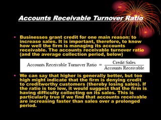 Accounts Receivable Turnover Ratio
• Businesses grant credit for one main reason: to
increase sales. It is important, therefore, to know
how well the firm is managing its accounts
receivable. The accounts receivable turnover ratio
(and the average collection period, below)
• We can say that higher is generally better, but too
high might indicate that the firm is denying credit
to creditworthy customers (thereby losing sales). If
the ratio is too low, it would suggest that the firm is
having difficulty collecting on its sales. This is
particularly true if we find that accounts receivable
are increasing faster than sales over a prolonged
period.
 