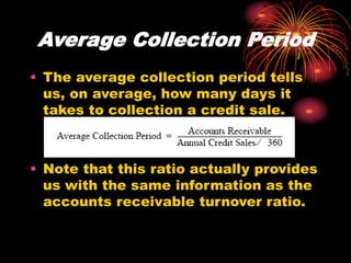 Average Collection Period
• The average collection period tells
us, on average, how many days it
takes to collection a credit sale.
• Note that this ratio actually provides
us with the same information as the
accounts receivable turnover ratio.
 