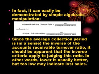 • In fact, it can easily be
demonstrated by simple algebraic
manipulation:
•
• Since the average collection period
is (in a sense) the inverse of the
accounts receivable turnover ratio, it
should be apparent that the inverse
criteria apply to judging this ratio. In
other words, lower is usually better,
but too low may indicate lost sales.
 