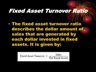 Fixed Asset Turnover Ratio
• The fixed asset turnover ratio
describes the dollar amount of
sales that are generated by
each dollar invested in fixed
assets. It is given by:
 