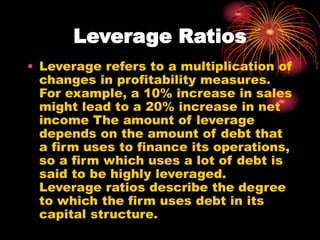 Leverage Ratios
• Leverage refers to a multiplication of
changes in profitability measures.
For example, a 10% increase in sales
might lead to a 20% increase in net
income The amount of leverage
depends on the amount of debt that
a firm uses to finance its operations,
so a firm which uses a lot of debt is
said to be highly leveraged.
Leverage ratios describe the degree
to which the firm uses debt in its
capital structure.
 