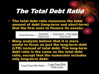 The Total Debt Ratio
• The total debt ratio measures the total
amount of debt (long-term and short-term)
that the firm uses to finance its assets:
• Many analysts believe that it is more
useful to focus on just the long-term debt
(LTD) instead of total debt. The long-term
debt ratio is the same as the total debt
ratio, except that the numerator includes
only long-term debt:
 