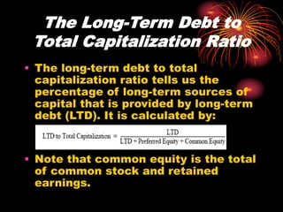 The Long-Term Debt to
Total Capitalization Ratio
• The long-term debt to total
capitalization ratio tells us the
percentage of long-term sources of
capital that is provided by long-term
debt (LTD). It is calculated by:
• Note that common equity is the total
of common stock and retained
earnings.
 