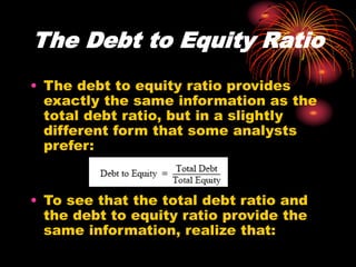 The Debt to Equity Ratio
• The debt to equity ratio provides
exactly the same information as the
total debt ratio, but in a slightly
different form that some analysts
prefer:
• To see that the total debt ratio and
the debt to equity ratio provide the
same information, realize that:
 