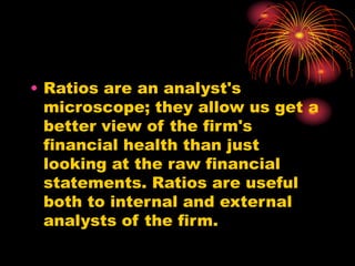 • Ratios are an analyst's
microscope; they allow us get a
better view of the firm's
financial health than just
looking at the raw financial
statements. Ratios are useful
both to internal and external
analysts of the firm.
 