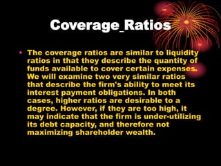 Coverage Ratios
• The coverage ratios are similar to liquidity
ratios in that they describe the quantity of
funds available to cover certain expenses.
We will examine two very similar ratios
that describe the firm's ability to meet its
interest payment obligations. In both
cases, higher ratios are desirable to a
degree. However, if they are too high, it
may indicate that the firm is under-utilizing
its debt capacity, and therefore not
maximizing shareholder wealth.
 