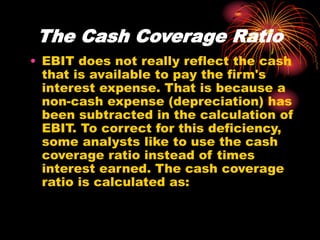 The Cash Coverage Ratio
• EBIT does not really reflect the cash
that is available to pay the firm's
interest expense. That is because a
non-cash expense (depreciation) has
been subtracted in the calculation of
EBIT. To correct for this deficiency,
some analysts like to use the cash
coverage ratio instead of times
interest earned. The cash coverage
ratio is calculated as:
 