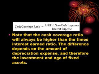 • Note that the cash coverage ratio
will always be higher than the times
interest earned ratio. The difference
depends on the amount of
depreciation expense, and therefore
the investment and age of fixed
assets.
 