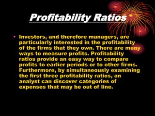 Profitability Ratios
• Investors, and therefore managers, are
particularly interested in the profitability
of the firms that they own. There are many
ways to measure profits. Profitability
ratios provide an easy way to compare
profits to earlier periods or to other firms.
Furthermore, by simultaneously examining
the first three profitability ratios, an
analyst can discover categories of
expenses that may be out of line.
 