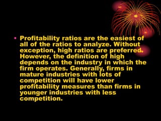 • Profitability ratios are the easiest of
all of the ratios to analyze. Without
exception, high ratios are preferred.
However, the definition of high
depends on the industry in which the
firm operates. Generally, firms in
mature industries with lots of
competition will have lower
profitability measures than firms in
younger industries with less
competition.
 