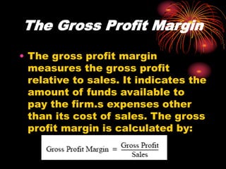 The Gross Profit Margin
• The gross profit margin
measures the gross profit
relative to sales. It indicates the
amount of funds available to
pay the firm.s expenses other
than its cost of sales. The gross
profit margin is calculated by:
 