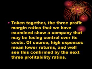 • Taken together, the three profit
margin ratios that we have
examined show a company that
may be losing control over its
costs. Of course, high expenses
mean lower returns, and well
see this confirmed by the next
three profitability ratios.
 