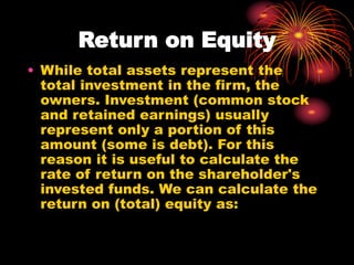Return on Equity
• While total assets represent the
total investment in the firm, the
owners. Investment (common stock
and retained earnings) usually
represent only a portion of this
amount (some is debt). For this
reason it is useful to calculate the
rate of return on the shareholder's
invested funds. We can calculate the
return on (total) equity as:
 