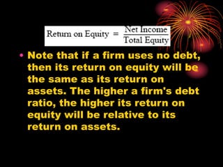 • Note that if a firm uses no debt,
then its return on equity will be
the same as its return on
assets. The higher a firm's debt
ratio, the higher its return on
equity will be relative to its
return on assets.
 