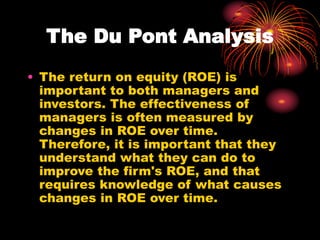 The Du Pont Analysis
• The return on equity (ROE) is
important to both managers and
investors. The effectiveness of
managers is often measured by
changes in ROE over time.
Therefore, it is important that they
understand what they can do to
improve the firm's ROE, and that
requires knowledge of what causes
changes in ROE over time.
 