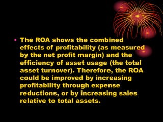 • The ROA shows the combined
effects of profitability (as measured
by the net profit margin) and the
efficiency of asset usage (the total
asset turnover). Therefore, the ROA
could be improved by increasing
profitability through expense
reductions, or by increasing sales
relative to total assets.
 