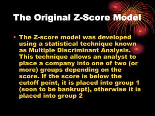 The Original Z-Score Model
• The Z-score model was developed
using a statistical technique known
as Multiple Discriminant Analysis.
This technique allows an analyst to
place a company into one of two (or
more) groups depending on the
score. If the score is below the
cutoff point, it is placed into group 1
(soon to be bankrupt), otherwise it is
placed into group 2
 
