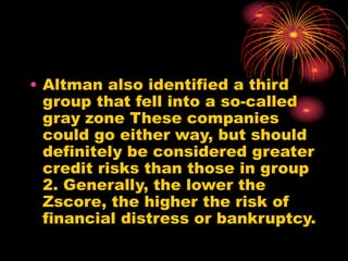 • Altman also identified a third
group that fell into a so-called
gray zone These companies
could go either way, but should
definitely be considered greater
credit risks than those in group
2. Generally, the lower the
Zscore, the higher the risk of
financial distress or bankruptcy.
 