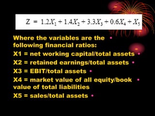•
Where the variables are the
following financial ratios:
•
X1 = net working capital/total assets
•
X2 = retained earnings/total assets
•
X3 = EBIT/total assets
•
X4 = market value of all equity/book
value of total liabilities
•
X5 = sales/total assets
 