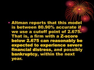 • Altman reports that this model
is between 80.90% accurate if
we use a cutoff point of 2.675.
That is, a firm with a Z-score
below 2.675 can reasonably be
expected to experience severe
financial distress, and possibly
bankruptcy, within the next
year.
 