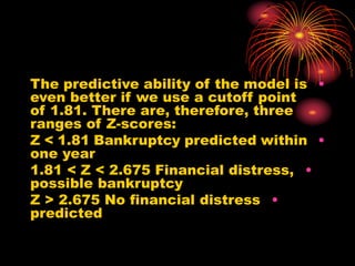 •
The predictive ability of the model is
even better if we use a cutoff point
of 1.81. There are, therefore, three
ranges of Z-scores:
•
Z < 1.81 Bankruptcy predicted within
one year
•
1.81 < Z < 2.675 Financial distress,
possible bankruptcy
•
Z > 2.675 No financial distress
predicted
 