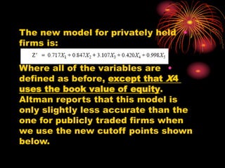 •
The new model for privately held
firms is:
•
Where all of the variables are
defined as before, except that X4
uses the book value of equity.
Altman reports that this model is
only slightly less accurate than the
one for publicly traded firms when
we use the new cutoff points shown
below.
 
