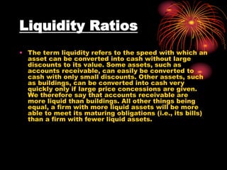 Liquidity Ratios
• The term liquidity refers to the speed with which an
asset can be converted into cash without large
discounts to its value. Some assets, such as
accounts receivable, can easily be converted to
cash with only small discounts. Other assets, such
as buildings, can be converted into cash very
quickly only if large price concessions are given.
We therefore say that accounts receivable are
more liquid than buildings. All other things being
equal, a firm with more liquid assets will be more
able to meet its maturing obligations (i.e., its bills)
than a firm with fewer liquid assets.
 