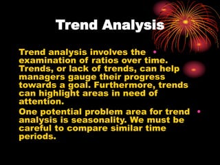Trend Analysis
•
Trend analysis involves the
examination of ratios over time.
Trends, or lack of trends, can help
managers gauge their progress
towards a goal. Furthermore, trends
can highlight areas in need of
attention.
•
One potential problem area for trend
analysis is seasonality. We must be
careful to compare similar time
periods.
 