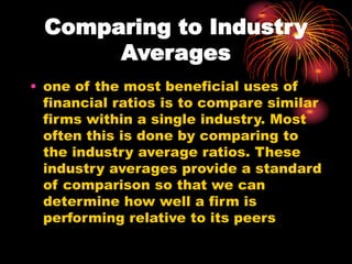 Comparing to Industry
Averages
• one of the most beneficial uses of
financial ratios is to compare similar
firms within a single industry. Most
often this is done by comparing to
the industry average ratios. These
industry averages provide a standard
of comparison so that we can
determine how well a firm is
performing relative to its peers
 