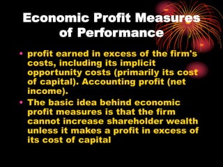 Economic Profit Measures
of Performance
• profit earned in excess of the firm's
costs, including its implicit
opportunity costs (primarily its cost
of capital). Accounting profit (net
income).
• The basic idea behind economic
profit measures is that the firm
cannot increase shareholder wealth
unless it makes a profit in excess of
its cost of capital
 