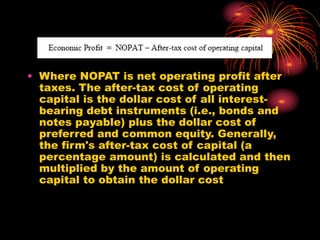 • Where NOPAT is net operating profit after
taxes. The after-tax cost of operating
capital is the dollar cost of all interest-
bearing debt instruments (i.e., bonds and
notes payable) plus the dollar cost of
preferred and common equity. Generally,
the firm's after-tax cost of capital (a
percentage amount) is calculated and then
multiplied by the amount of operating
capital to obtain the dollar cost
 