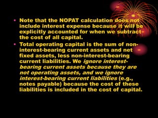 • Note that the NOPAT calculation does not
include interest expense because it will be
explicitly accounted for when we subtract
the cost of all capital.
• Total operating capital is the sum of non-
interest-bearing current assets and net
fixed assets, less non-interest-bearing
current liabilities. We ignore interest-
bearing current assets because they are
not operating assets, and we ignore
interest-bearing current liabilities (e.g.,
notes payable) because the cost of these
liabilities is included in the cost of capital.
 