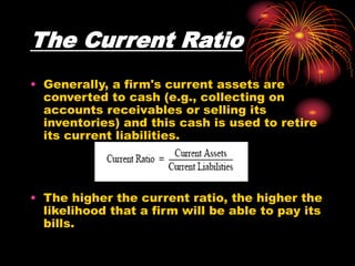 The Current Ratio
• Generally, a firm's current assets are
converted to cash (e.g., collecting on
accounts receivables or selling its
inventories) and this cash is used to retire
its current liabilities.
• The higher the current ratio, the higher the
likelihood that a firm will be able to pay its
bills.
 