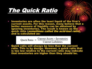 The Quick Ratio
• Inventories are often the least liquid of the firm's
current assets. For this reason, many believe that a
better measure of liquidity can be obtained by
ignoring inventories. The result is known as the
quick ratio (sometimes called the acid-test ratio),
and is calculated as:
• Quick ratio will always be less than the current
ratio. This is by design. However, a quick ratio that
is too low relative to the current ratio may indicate
that inventories are higher than they should be.
 