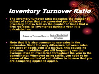 Inventory Turnover Ratio
• The inventory turnover ratio measures the number of
dollars of sales that are generated per dollar of
inventory. It also tells us the number of times that a
firm replaces its inventories during a year. It is
calculated as:
• Note that it is also common to use sales in the
numerator. Since the only difference between sales
and cost of goods sold is a markup, this causes no
problems. In addition, you will frequently see the
average level of inventories throughout the year in the
denominator. Whenever using ratios, you need to be
aware of the method of calculation to be sure that you
are comparing apples to apples.
 