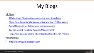 WWW.COLLAB365.EVENTS
My Blogs
HP Blogs
• Efficient and Effective Communication with SharePoint
• SharePoint Capacity Management Are you Hot, Cold or Warm
• Social Networking: Getting your company online
• For the record: Handling Records Management
• Important Considerations when Deciding Cloud vs. On Premise
Personal Blog
• http://johnnaguib.blogspot.com
 