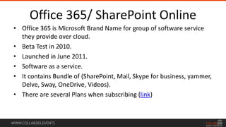 WWW.COLLAB365.EVENTS
Office 365/ SharePoint Online
• Office 365 is Microsoft Brand Name for group of software service
they provide over cloud.
• Beta Test in 2010.
• Launched in June 2011.
• Software as a service.
• It contains Bundle of (SharePoint, Mail, Skype for business, yammer,
Delve, Sway, OneDrive, Videos).
• There are several Plans when subscribing (link)
 