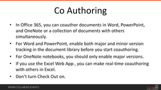 WWW.COLLAB365.EVENTS
Co Authoring
• In Office 365, you can coauthor documents in Word, PowerPoint,
and OneNote or a collection of documents with others
simultaneously.
• For Word and PowerPoint, enable both major and minor version
tracking in the document library before you start coauthoring.
• For OneNote notebooks, you should only enable major versions.
• If you use the Excel Web App , you can make real-time coauthoring
with others in Excel.
• Don’t turn Check Out on.
 